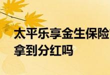 太平乐享金生保险简单易懂 太平乐享金生能拿到分红吗