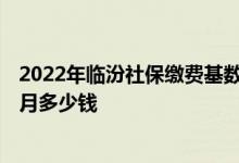 2022年临汾社保缴费基数及比例 2022年临汾社保缴费一个月多少钱 