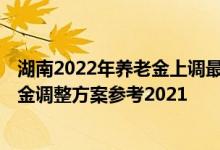 湖南2022年养老金上调最新消息何时到位 2022年湖南养老金调整方案参考2021 