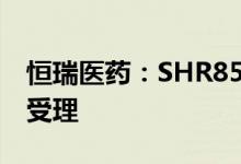 恒瑞医药：SHR8554注射液上市许可申请获受理