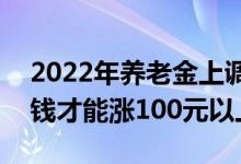 2022年养老金上调4% 退休人员每月领多少钱才能涨100元以上 