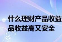 什么理财产品收益高又安全可靠 什么理财产品收益高又安全