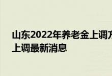 山东2022年养老金上调方案细则参考2021 2022年养老金上调最新消息 