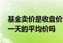 基金卖价是收盘价还是实时价 基金收盘价是一天的平均价吗