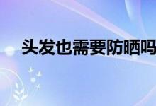 头发也需要防晒吗（头发也需要防晒吗）