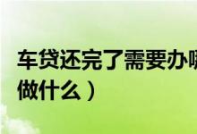 车贷还完了需要办哪些手续（车贷还完了需要做什么）