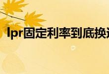 lpr固定利率到底换还是不换 lpr利率换不换