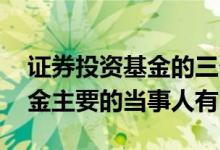 证券投资基金的三个主要当事人 证券投资基金主要的当事人有