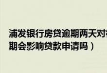 浦发银行房贷逾期两天对征信有影响吗（浦发银行信用卡逾期会影响贷款申请吗）