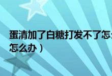 蛋清加了白糖打发不了怎么回事（白糖和蛋清打发不起来了怎么办）