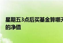 星期五3点后买基金算哪天净值 周五三点以后买基金算哪天的净值