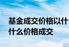 基金成交价格以什么时间为准 基金今日卖以什么价格成交
