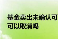基金卖出未确认可以取消卖吗 基金没有确认可以取消吗