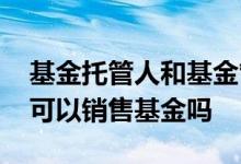 基金托管人和基金管理人的区别 基金托管人可以销售基金吗