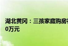 湖北黄冈：三孩家庭购房补贴1万元当年引进人才最高补贴10万元