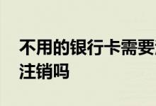 不用的银行卡需要注销吗 不用的银行卡需要注销吗