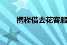携程借去花客服电话（携程借去花）