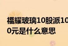 福耀玻璃10股派10元是好事吗 10转10股派10元是什么意思