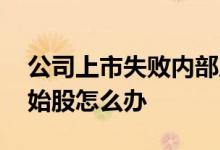 公司上市失败内部原始股怎么办 上市失败原始股怎么办
