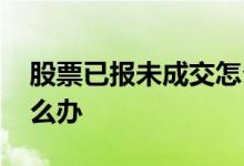 股票已报未成交怎么处理 股票已报未成交怎么办