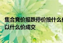 集合竞价报跌停价按什么价成交 股票在集合竞价跌停价卖出以什么价成交