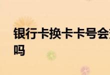 银行卡换卡卡号会变吗 银行卡换卡卡号会变吗