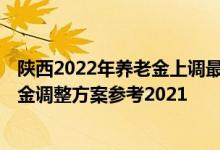 陕西2022年养老金上调最新消息何时到位 2022年陕西养老金调整方案参考2021 