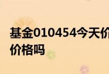 基金010454今天价格 基金今天买的是今天的价格吗