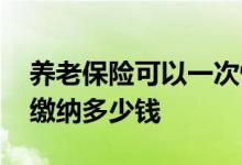养老保险可以一次性缴纳吗 一次性缴纳需要缴纳多少钱 