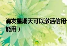 浦发星期天可以激活信用卡吗（浦发银行信用卡激活后多久能用）