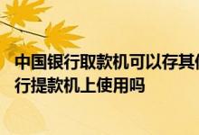 中国银行取款机可以存其他银行卡吗 中国银行卡能在其他银行提款机上使用吗
