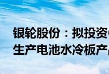 银轮股份：拟投资6500万元设立全资子公司生产电池水冷板产品