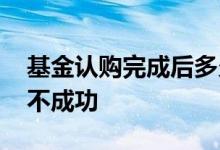 基金认购完成后多久上市 买认购基金会不会不成功