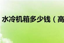 水冷机箱多少钱（高科技居然这么亲民了！）