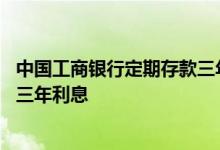 中国工商银行定期存款三年的利息是多少 请问中国工商银行三年利息