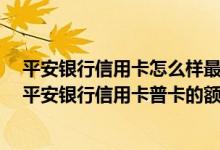 平安银行信用卡怎么样最好下卡 想办一张平安银行信用卡 平安银行信用卡普卡的额度是多少钱