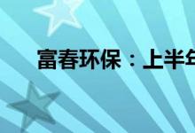 富春环保：上半年净利预降55%-65%