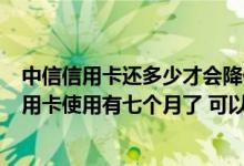 中信信用卡还多少才会降低额度 你好:想问一下 我中信的信用卡使用有七个月了 可以提升额度吗