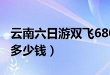 云南六日游双飞680靠谱吗（云南六日游双飞多少钱）
