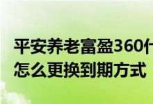 平安养老富盈360什么时候开售 平安富盈360怎么更换到期方式