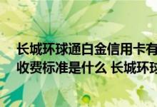 长城环球通白金信用卡有什么特点 长城环球通emv信用卡收费标准是什么 长城环球通emv信用卡有哪些特色服务
