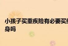 小孩子买重疾险有必要买终身吗 小孩子买重疾险有必要买终身吗