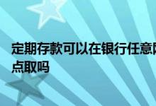 定期存款可以在银行任意网点取吗 定期存款可以在不同的网点取吗