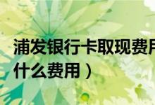 浦发银行卡取现费用（浦发银行信用卡提现有什么费用）