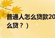 普通人怎么贷款20万（个人名义贷款20万怎么贷？）