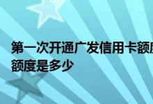 第一次开通广发信用卡额度有多少 请问首次办理广发信用卡额度是多少