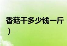 香菇干多少钱一斤（今年的价格会不会比较贵）