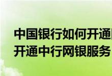 中国银行如何开通网银功能 中国银行：如何开通中行网银服务