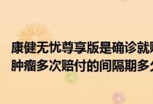 康健无忧尊享版是确诊就赔吗 康健无忧尊享版对于特定恶性肿瘤多次赔付的间隔期多久