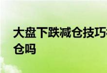 大盘下跌减仓技巧视频 大盘下跌时基金会减仓吗